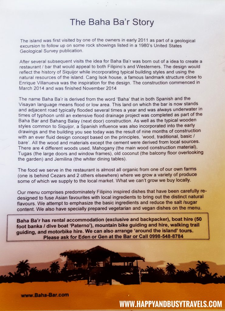 The island was first visited by one of the owners in earlt 2011 as part of a geological excursion to follow up on some rock showings listed in a 1980's United States Geological Survey publication.  After several subsequent visits the idea for Baha Ba'r was born out of a[n] idea to create a restaurant/bar that would appeal to both Filipino's and Westerners. The design would reflect the history of Siquijor while incorporating typical building styles and using the natural resources of the island. Cang Isok house, a famous landmark structure close to Enrique Villanueva was the inspiration for the design. The construction commenced in March 2014 and was finished November 2014.  The name Baha Ba'r is derived from the word "Baha" that in both Spanish and the Visayan [and Filipino] language means flood or low area.This land on which the bar is now stands and adjacent road typically flodded several times a year and was always underwater in times of typhoon until an extensive flood drainage project was completed as part of the Baha Bar and Bahang Balay (next door) construction. As well as the typical wooden styles common to Siquijor, a Spanish influence was also incorporated into the early drawings and the building you see today was the result of nine months of construction with an ever fluid concept based on the principles, 'wood, traditional, basic/ bare'. A;; the wood and materials except the cement were derived from local sources. There are 4 different woods used, MAhogany (the main wood construction material), Tugas (the large doors and window frames), old coconut (the balcony floor overlooking the garden) and Jemilina (the whiter dining tables).   The food we serve in the restaurant is almost all organic from one of our own farms (one is behind Cezars and 2 others elsewhere) where we grow a variety of produce some of which we supply to the local market. What we can't grow we buy locally.  Our menu comprises predominately Filipino inspired dishes that have been carefully re-designed to fuse Asian favourites with local ingredients to bring out the distinct natural flavours. We attempt to emphasize the basic ingredients and reduce the salt/ sugar content. We also have specially prepared vegetarian and vegan dishes on the menu.